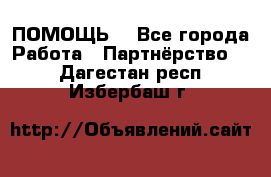 ПОМОЩЬ  - Все города Работа » Партнёрство   . Дагестан респ.,Избербаш г.